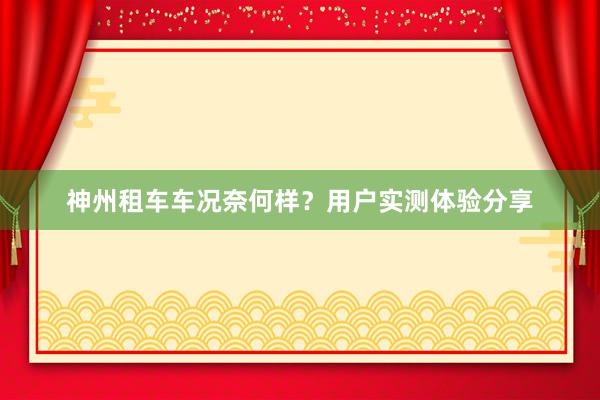 神州租车车况奈何样？用户实测体验分享